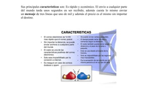 Sus principales características son: Es rápido y económico. El envío a cualquier parte
del mundo tarda unos segundos en ser recibido, además cuesta lo mismo enviar
un mensaje de tres líneas que uno de mil y además el precio es el mismo sin importar
el destino.
 