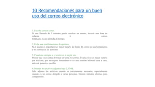 10 Recomendaciones para un buen
uso del correo electrónico
1. Escribe correos cortos
Si una llamada de 5 minutos puede resolver un asunto, invertir una hora en
redactar el correo
tratándolo es una pérdida de tiempo.
2. Evita usar confirmaciones de apertura
Si el asunto es importante es mejor tratarlo de frente. El correo es una herramienta
y no sustituye a las personas.
3. Cuestiona siempre si el correo es la mejor vía.
Piensa tres veces antes de tratar un tema por correo. Evalúa si no es mejor tratarlo
por teléfono, por mensajero instantáneo o en una reunión informal cara a cara,
antes de ponerte a escribir.
4. Mantén los archivos adjuntos bajo 2.3 MB.
Sólo adjunta los archivos cuando es estrictamente necesario, especialmente
cuando es un correo dirigido a varias personas. Existen métodos alternos para
compartirlos.
 