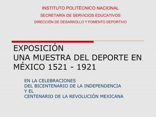 EXPOSICIÓN
UNA MUESTRA DEL DEPORTE EN
MÉXICO 1521 - 1921
EN LA CELEBRACIONES
DEL BICENTENARIO DE LA INDEPENDENCIA
Y EL
CENTENARIO DE LA REVOLUCIÓN MEXICANA
INSTITUTO POLITÉCNICO NACIONAL
SECRETARÍA DE SERVICIOS EDUCATIVOS
DIRECCIÓN DE DESARROLLO Y FOMENTO DEPORTIVO
 
