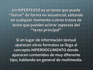 Un HIPERTEXTO es un texto que puede
“leerse” de forma no secuencial, saltando
en cualquier momento a otros trozos de
texto que pueden aclarar aspectos del
“texto principal”
Si en lugar de información textual
aparecen otros formatos se llega al
concepto HIPERDOCUMENTO donde
aparecen contenidos de muy diferente
tipo, hablando en general de multimedia.

 