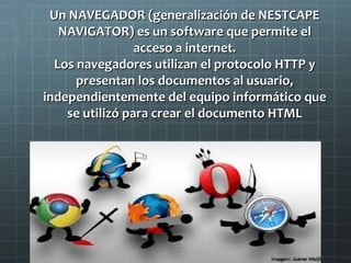 Un NAVEGADOR (generalización de NESTCAPE
NAVIGATOR) es un software que permite el
acceso a internet.
Los navegadores utilizan el protocolo HTTP y
presentan los documentos al usuario,
independientemente del equipo informático que
se utilizó para crear el documento HTML

 