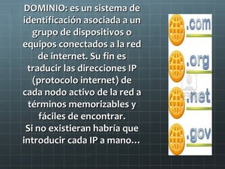 DOMINIO: es un sistema de
identificación asociada a un
grupo de dispositivos o
equipos conectados a la red
de internet. Su fin es
traducir las direcciones IP
(protocolo internet) de
cada nodo activo de la red a
términos memorizables y
fáciles de encontrar.
Si no existieran habría que
introducir cada IP a mano…

 