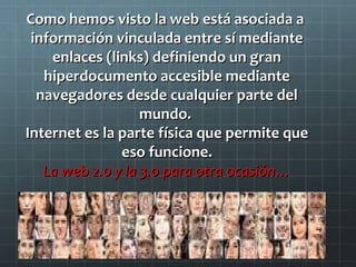 Como hemos visto la web está asociada a
información vinculada entre sí mediante
enlaces (links) definiendo un gran
hiperdocumento accesible mediante
navegadores desde cualquier parte del
mundo.
Internet es la parte física que permite que
eso funcione.
La web 2.0 y la 3.0 para otra ocasión…

 