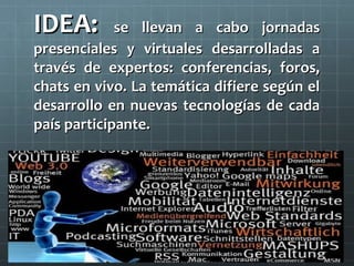 IDEA:

se llevan a cabo jornadas
presenciales y virtuales desarrolladas a
través de expertos: conferencias, foros,
chats en vivo. La temática difiere según el
desarrollo en nuevas tecnologías de cada
país participante.

 