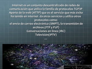 Internet es un conjunto descentralizado de redes de
comunicación que utiliza la familia de protocolos TCP/IP
Aparte de la web (HTTP) que es el servicio que más éxito
ha tenido en internet da otros servicios y utiliza otros
protocolos como:
el envío de correo electrónico (SMPT), la transmisión de
archivos (FTP y P2P)
Conversaciones en línea (IRC)
Televisión(IPTV)
…

 