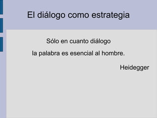El diálogo como estrategia
Sólo en cuanto diálogo
la palabra es esencial al hombre.
Heidegger
 