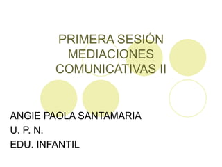 PRIMERA SESIÓN MEDIACIONES COMUNICATIVAS II ANGIE PAOLA SANTAMARIA U. P. N. EDU. INFANTIL 