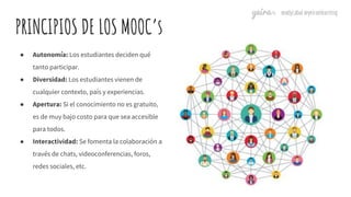 PRINCIPIOS DE LOS MOOC’s
● Autonomía: Los estudiantes deciden qué
tanto participar.
● Diversidad: Los estudiantes vienen d...