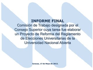 INFORME FINAL
 Comisión de Trabajo designada por el
Consejo Superior cuya tarea fue elaborar
un Proyecto de Reforma del Reglamento
   de Elecciones Universitarias de la
     Universidad Nacional Abierta




          Caracas, 17 de Mayo de 2012.
 