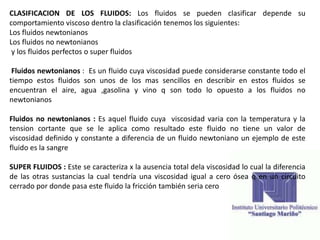CLASIFICACION DE LOS FLUIDOS: Los fluidos se pueden clasificar depende su
comportamiento viscoso dentro la clasificación tenemos los siguientes:
Los fluidos newtonianos
Los fluidos no newtonianos
y los fluidos perfectos o super fluidos
Fluidos newtonianos : Es un fluido cuya viscosidad puede considerarse constante todo el
tiempo estos fluidos son unos de los mas sencillos en describir en estos fluidos se
encuentran el aire, agua ,gasolina y vino q son todo lo opuesto a los fluidos no
newtonianos
Fluidos no newtonianos : Es aquel fluido cuya viscosidad varia con la temperatura y la
tension cortante que se le aplica como resultado este fluido no tiene un valor de
viscosidad definido y constante a diferencia de un fluido newtoniano un ejemplo de este
fluido es la sangre
SUPER FLUIDOS : Este se caracteriza x la ausencia total dela viscosidad lo cual la diferencia
de las otras sustancias la cual tendría una viscosidad igual a cero ósea q en un circuito
cerrado por donde pasa este fluido la fricción también seria cero
 