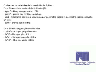 Cuales son las unidades de la medición de fluidos :
En el Sistema Internacional de Unidades (SI):
- kg/m3 – kilogramo por metro cúbico
- g/cm3 – gramo por centímetro cúbico
- kg/L – kilogramo por litro o kilogramo por decímetro cúbico (1 decímetro cúbico es igual a
un litro)
- g/ml – gramo por mililitro
En el Sistema anglosajón de unidades
- oz/in3 – onza por pulgada cúbica
- lb/ft3 – libra por pie cúbico
- lb/in3 – libra por pulgada cúbica
- lb/yd3 – libra por yarda cúbica
 