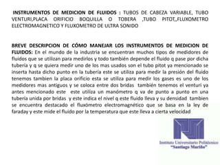 INSTRUMENTOS DE MEDICION DE FLUIDOS : TUBOS DE CABEZA VARIABLE, TUBO
VENTURI,PLACA ORIFICIO BOQUILLA O TOBERA ,TUBO PITOT,,FLUXOMETRO
ELECTROMAGNETICO Y FLUXOMETRO DE ULTRA SONIDO
BREVE DESCRIPCION DE CÓMO MANEJAR LOS INSTRUMENTOS DE MEDICION DE
FLUIDOS: En el mundo de la industria se encuentran muchos tipos de medidores de
fluidos que se utilizan para medirlos y todo también depende el fluido q pase por dicha
tubería y q se quiera medir uno de los mas usados son el tubo pitot ya mencionado se
inserta hasta dicho punto en la tubería este se utiliza para medir la presión del fluido
tenemos tambien la placa orificio esta se utiliza para medir los gases es uno de los
medidores mas antiguos y se coloca entre dos bridas también tenemos el venturi ya
antes mencionado este este utiliza un manómetro q va de punto a punto en una
tubería unida por bridas y este indica el nivel q este fluido lleva y su densidad tambien
se encuentra destacado el fluxómetro electromagnético que se basa en la ley de
faraday y este mide el fluido por la temperatura que este lleva a cierta velocidad
 