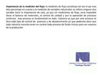 Importancia de la medición del flujo: la medición de flujo constituye tal vez el eje mas
alto porcentaje en cuanto a la medición de variables industriales se refiere ninguna otra
variable tiene la importancia de esta, ya que sin mediciones de flujo, seria imposible
llevar el balance de materiales, el control de calidad y aun la operación de procesos
continuos este proceso es fundamental en toda industria ya que por este proceso se
lleva todo tipo de control de procesos y de abastecimiento así que podemos decir que
toda industria necesita tener en control todo proceso de fluido incluso para ver avances
de la producción
 