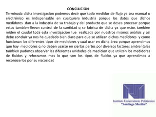 CONCLUCION
Terminada dicha investigación podemos decir que todo medidor de flujo ya sea manual o
electrónico es indispensable en cualquiera industria porque los datos que dichos
medidores dan a la industria de su trabajo y del producto que se desea procesar porque
estos tambien llevan control de la cantidad q se fabrica de dicha ya que estos tambien
miden el caudal toda esta investigación fue realizada por nuestros mismos análisis y así
debe concluir ya nos ha quedado bien claro para que se utilizan dichos medidores y como
funcionan los diferentes tipos de medidores y cual usar en dicha área porque aprendimos
que hay medidores q no deben usarse en ciertas partes por diversos factores ambientales
tambien pudimos observar las diferentes unidades de medicion que utilizan los medidores
de fluidos y reforzamos mas lo que son los tipos de fluidos ya que aprendimos a
reconocerlos por su viscosidad
 