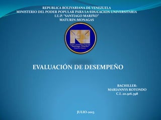 REPUBLICA BOLIVARIANA DE VENEZUELA
MINISTERIO DEL PODER POPULAR PARA LA EDUCACION UNIVERSITARIA
I.U.P. “SANTIAGO MARIÑO”
MATURIN-MONAGAS
EVALUACIÓN DE DESEMPEÑO
BACHILLER:
MARIANNYS ROTONDO
C.I. 20.916.398
JULIO-2013
 