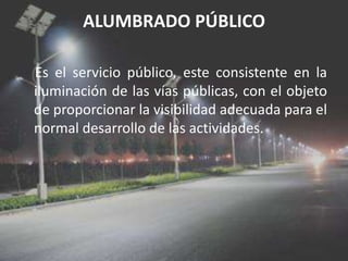 ALUMBRADO PÚBLICOEs el servicio público, este consistente en la iluminación de las vías públicas, con el objeto de proporcionar la visibilidad adecuada para el normal desarrollo de las actividades.