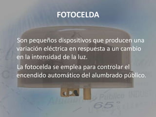 FOTOCELDASon pequeños dispositivos que producen una variación eléctrica en respuesta a un cambio en la intensidad de la luz.    La fotocelda se emplea para controlar el encendido automático del alumbrado público. 
