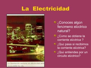 La Electricidad

           ¿Conoces algún
           fenómeno eléctrico
           natural?
           ¿Cómo se obtiene la
           corriente eléctrica ?
           ¿Qué pasa si recibimos
           la corriente eléctrica?
           ¿Qué entiendes por un
           circuito eléctrico?
 