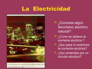 La Electricidad

           ¿Conoces algún
           fenómeno eléctrico
           natural?
           ¿Cómo se obtiene la
           corriente eléctrica ?
           ¿Qué pasa si recibimos
           la corriente eléctrica?
           ¿Qué entiendes por un
           circuito eléctrico?
 