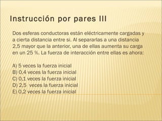 Instrucción por pares III
Dos esferas conductoras están eléctricamente cargadas y
a cierta distancia entre si. Al separarlas a una distancia
2,5 mayor que la anterior, una de ellas aumenta su carga
en un 25 %. La fuerza de interacción entre ellas es ahora:

A) 5 veces la fuerza inicial
B) 0,4 veces la fuerza inicial
C) 0,1 veces la fuerza inicial
D) 2,5 veces la fuerza inicial
E) 0,2 veces la fuerza inicial
 