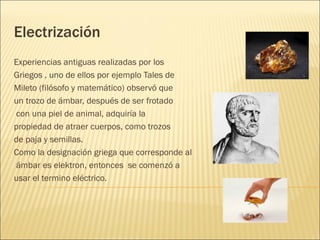 Electrización
Experiencias antiguas realizadas por los
Griegos , uno de ellos por ejemplo Tales de
Mileto (filósofo y matemático) observó que
un trozo de ámbar, después de ser frotado
con una piel de animal, adquiría la
propiedad de atraer cuerpos, como trozos
de paja y semillas.
Como la designación griega que corresponde al
ámbar es elektron, entonces se comenzó a
usar el termino eléctrico.
 
