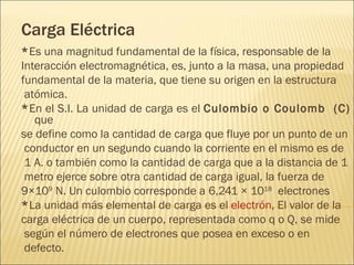 Carga Eléctrica
*Es una magnitud fundamental de la física, responsable de la
Interacción electromagnética, es, junto a la masa, una propiedad
fundamental de la materia, que tiene su origen en la estructura
 atómica.
*En el S.I. La unidad de carga es el Culombio o Coulomb  (C)
   que
se define como la cantidad de carga que fluye por un punto de un
 conductor en un segundo cuando la corriente en el mismo es de
 1 A. o también como la cantidad de carga que a la distancia de 1
 metro ejerce sobre otra cantidad de carga igual, la fuerza de
9×109 N. Un culombio corresponde a 6,241 × 1018 electrones
*La unidad más elemental de carga es el electrón, El valor de la
carga eléctrica de un cuerpo, representada como q o Q, se mide
 según el número de electrones que posea en exceso o en
 defecto.
 