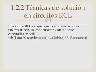 1.2.2 Técnicas de solución
      en circuitos RCL
                         
Un circuito RLC es aquel que tiene como componentes
una resistencia, un condensador y un inductor
conectados en serie:
*ɛb (Fem) *C (condensador) *L (Bobina) *R (Resistencia)
 