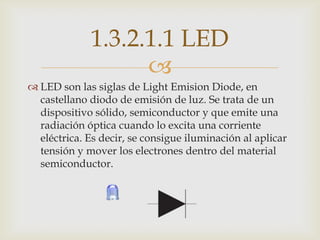 1.3.2.1.1 LED
                   
 LED son las siglas de Light Emision Diode, en
  castellano diodo de emisión de luz. Se trata de un
  dispositivo sólido, semiconductor y que emite una
  radiación óptica cuando lo excita una corriente
  eléctrica. Es decir, se consigue iluminación al aplicar
  tensión y mover los electrones dentro del material
  semiconductor.
 