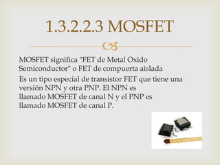 1.3.2.2.3 MOSFET
                 
MOSFET significa "FET de Metal Oxido
Semiconductor" o FET de compuerta aislada
Es un tipo especial de transistor FET que tiene una
versión NPN y otra PNP. El NPN es
llamado MOSFET de canal N y el PNP es
llamado MOSFET de canal P.
 
