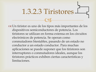 1.3.2.3 Tiristores
                  
 Un tiristor es uno de los tipos más importantes de los
  dispositivos semiconductores de potencia. Los
  tiristores se utilizan en forma extensa en los circuitos
  electrónicos de potencia. Se operan como
  conmutadores biestables, pasando de un estado no
  conductor a un estado conductor. Para muchas
  aplicaciones se puede suponer que los tiristores son
  interruptores o conmutadores ideales, aunque los
  tiristores prácticos exhiben ciertas características y
  limitaciones.
 