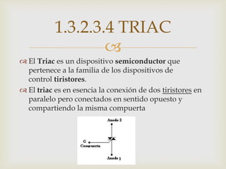 1.3.2.3.4 TRIAC
                   
 El Triac es un dispositivo semiconductor que
  pertenece a la familia de los dispositivos de
  control tiristores.
 El triac es en esencia la conexión de dos tiristores en
  paralelo pero conectados en sentido opuesto y
  compartiendo la misma compuerta
 