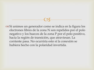 
 Si unimos un generador como se indica en la figura los
  electrones libres de la zona N son repelidos por el polo
  negativo y los huecos de la zona P por el polo positivo,
  hacia la región de transición, que atraviesan. La
  corriente pasa. No ocurriría esto si la conexión se
  hubiera hecho con la polaridad invertida.
 