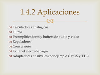 1.4.2 Aplicaciones
               
 Calculadoras analógicas
 Filtros
 Preamplificadores y buffers de audio y video
 Reguladores
 Conversores
 Evitar el efecto de carga
 Adaptadores de niveles (por ejemplo CMOS y TTL)
 