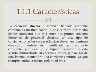 1.1.1 Características
              
La corriente directa o también llamada corriente
continua es un flujo continuo de electrones por medio
de un conductor que está entre dos puntos con una
diferencia de potencial eléctrico, en este tipo de
corriente, todas las cargas eléctricas fluyen en la misma
dirección, también es identificada por corriente
constante, por ejemplo, cualquier circuito que este
siendo suministrada su energía eléctrica por medio de
una batería, mantendrá una corriente continua ya que
siempre tendrá la misma polaridad (+,-).
 