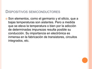 DISPOSITIVOS SEMICONDUCTORES


Son elementos, como el germanio y el silicio, que a
bajas temperaturas son aislantes. Pero a medida
que se eleva la temperatura o bien por la adicción
de determinadas impurezas resulta posible su
conducción. Su importancia en electrónica es
inmensa en la fabricación de transistores, circuitos
integrados, etc.

 