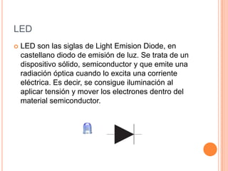 LED


LED son las siglas de Light Emision Diode, en
castellano diodo de emisión de luz. Se trata de un
dispositivo sólido, semiconductor y que emite una
radiación óptica cuando lo excita una corriente
eléctrica. Es decir, se consigue iluminación al
aplicar tensión y mover los electrones dentro del
material semiconductor.

 