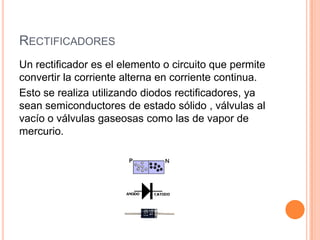 RECTIFICADORES
Un rectificador es el elemento o circuito que permite
convertir la corriente alterna en corriente continua.
Esto se realiza utilizando diodos rectificadores, ya
sean semiconductores de estado sólido , válvulas al
vacío o válvulas gaseosas como las de vapor de
mercurio.

 