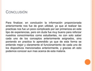 CONCLUSIÓN
Para finalizar, en conclusión la información proporcionada
anteriormente nos fue de gran utilidad, ya que al realizar las
practicas nos fue un poco complicado por ser primerizos en este
tipo de experiencias, pero sin duda fue muy bueno para reforzar
nuestros conocimientos como estudiantes, no con solo saber
cada uno de los conceptos anteriormente asignados, sino
poniendo en practica lo aprendido ya que de esta forma se
entiende mejor y claramente el funcionamiento de cada uno de
los dispositivos mencionados anteriormente, y gracias ah esto
podemos conocer aun mas acerca de esta materia.

 