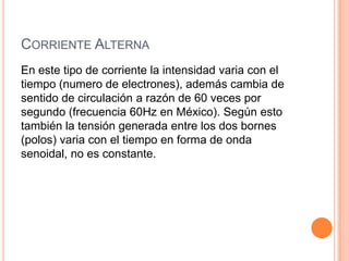 CORRIENTE ALTERNA
En este tipo de corriente la intensidad varia con el
tiempo (numero de electrones), además cambia de
sentido de circulación a razón de 60 veces por
segundo (frecuencia 60Hz en México). Según esto
también la tensión generada entre los dos bornes
(polos) varia con el tiempo en forma de onda
senoidal, no es constante.

 