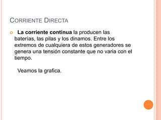 CORRIENTE DIRECTA


La corriente continua la producen las
baterías, las pilas y los dinamos. Entre los
extremos de cualquiera de estos generadores se
genera una tensión constante que no varia con el
tiempo.
Veamos la grafica.

 