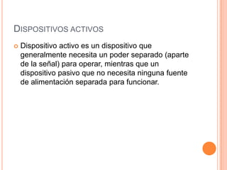 DISPOSITIVOS ACTIVOS


Dispositivo activo es un dispositivo que
generalmente necesita un poder separado (aparte
de la señal) para operar, mientras que un
dispositivo pasivo que no necesita ninguna fuente
de alimentación separada para funcionar.

 