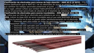 Clasificación de electrodos para aceros de baja aleación - AWS A5.5 (E XXYZ - **)
Misma clasificación que la AWS A5.1 de los electrodos de aceros al carbono, con la diferencia
que cambian los códigos opcionales posteriores al guión.
En su lugar, utilizan sufijos que constan habitualmente de una letra y un número, los cuales
indican el porcentaje aproximado de aleación en el depósito de soldadura.
Clasificación de electrodos para aceros inoxidables - AWS A5.4 (E XXX-YZ)
•E, indica que se trata de un electrodo para soldadura por arco.
•XXX, indican la clase AISI de acero inoxidable para el que está destinado el electrodo.
•Y, indica la posición en la que se puede soldar satisfactoriamente con el electrodo:
• 1 → Electrodo apto para soldar en todas las posiciones (plana, vertical, techo y
horizontal)
• 2 → Electrodo solo aplicable para posiciones planas y horizontal
• 3 → Electrodo solo aplicable para posición plana
• 4 → Electrodo adecuado para soldadura sobre cabeza, vertical descendiente, plana y
horizontal
•Z, indica el tipo de revestimiento, la clase de corriente y la polaridad a utilizarse. 5
 