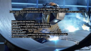 COMO ELEGIR UN ELECTRODO DE SOLDADURA
Existen siete factores fundamentales en la selección de electrodos para soldadura por arco
eléctrico:
• Identificación del metal base.
• Tipo de corriente disponible para la soldadura.
• Posición en la cual debe efectuarse la soldadura.
• Espesor y forma del metal base.
• Diseño de la junta.
• Especificaciones o condiciones de servicio requeridas para el trabajo.
• Eficiencia y rapidez requerida en la operación.
 