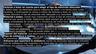 Factores a tener en cuenta para elegir el tipo de electrodo adecuado
Si debes elegir los electrodos para tu máquina de soldar y no tienes claro cuales
necesitas, a continuación te vamos a indicar los factores a tener en cuenta para que
puedas descubrir el tipo de electrodo más adecuado a tu necesidad:
•Material a soldar, siendo muy importante utilizar el tipo de electrodo adecuado al
material que vamos a soldar. Deberemos optar siempre por un electrodo que coincida
con las propiedades de composición y resistencia del metal base.
• Acero dulce → Cualquier electrodo es válido, tanto electrodos de rutilo, básicos o
de inoxidable
• Acero con aleaciones → Electrodos básicos o de inoxidable
• Acero inoxidable → Solo se puede soldar con electrodos de inoxidable
•Espesor del material, que determinará el diámetro del electrodo a utilizar
•Tipo de soldadura a realizar, ya que no todos los electrodos pueden soldar en todas
las posiciones.
•Esfuerzo que soportará la soldadura, siendo los electrodos básicos los utilizados
para las soldaduras más exigentes y los electrodos de rutilo los utilizados ya que nos
ofrecen una soldadura flexible y dulce.
 