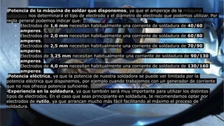 •Potencia de la máquina de soldar que disponemos, ya que el amperaje de la máquina
soldadora nos determinará el tipo de electrodo y el diámetro de electrodo que podemos utilizar. Por
regla general podemos indicar que:
• Electrodos de 1,6 mm necesitan habitualmente una corriente de soldadura de 40/60
amperes.
• Electrodos de 2,0 mm necesitan habitualmente una corriente de soldadura de 60/80
amperes.
• Electrodos de 2,5 mm necesitan habitualmente una corriente de soldadura de 70/90
amperes.
• Electrodos de 3,25 mm necesitan habitualmente una corriente de soldadura de 90/130
amperes.
• Electrodos de 4,0 mm necesitan habitualmente una corriente de soldadura de 130/160
amperes.
•Potencia eléctrica, ya que la potencia de nuestra soldadora se puede ver limitada por la
potencia eléctrica que disponemos, por ejemplo cuando trabajemos con un generador de corriente
que no nos ofrezca potencia suficiente.
•Experiencia en la soldadura, ya que también será muy importante para utilizar los distintos
tipos de electrodos. En el caso que seas principiante en soldadura, te recomendamos optar por
electrodos de rutilo, ya que arrancan mucho más fácil facilitando al máximo el proceso de
soldadura.
 