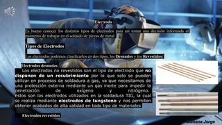 Electrodo
Es bueno conocer los distintos tipos de electrodos para así tomar una decisión informada al
momento de trabajar en el soldado de piezas de metal.
Tipos de Electrodos
Los electrodos podemos clasificarlos en dos tipos, los Desnudos y los Revestidos:
 Electrodos desnudos
Los electrodos no revestidos son el tipo de electrodo que no
disponen de un recubrimiento por lo que solo se pueden
utilizar en procesos de soldadura a gas, ya que necesitamos de
una protección externa mediante un gas inerte para impedir la
penetración de oxígeno y nitrógeno.
Estos son los electrodos utilizados en la soldadura TIG, la cual
se realiza mediante electrodos de tungsteno y nos permiten
obtener acabados de alta calidad en todo tipo de materiales
Electrodos revestidos
 