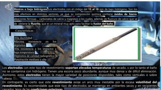  Básicos o bajo hidrógeno:Los electrodos con el código del 15 al 18 son de bajo hidrógeno. Son los
más efectivos en distintos sectores, ya que su composición química contiene óxidos de hierro,
aleaciones ferrosas , carbonatos de calcio y magnesio a los cuales, además de fluoruro de calcio que se
de obtiene la fluorita, que es un mineral muy apto para facilitar la fusión del baño.
Características :
 Alta ductilidad
 Máxima resistencia en los
depósitos
 Alta resistencia a los impactos a
baja temperatura
 Depósitos de calidad radiográfica
 Penetración mediana a alta
Los electrodos con este tipo de revestimiento soportan elevadas temperaturas de secado, y por lo tanto el baño
no se contamina con hidrógeno. Tienen una escoria poco abundante, aunque muy densa y de difícil eliminación.
Asimismo, estos electrodos tienen la mayor variedad de posiciones disponibles, tales como verticales o sobre
cabeza.
En contraparte, es cierto que este revestimiento exige un arco muy inestable por la escasa volatilidad del
revestimiento. Es recomendable que este tipo de electrodos se mantenga en ambientes secos y en recipientes
 