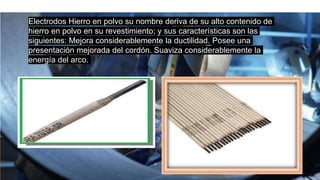 Electrodos Hierro en polvo su nombre deriva de su alto contenido de
hierro en polvo en su revestimiento; y sus características son las
siguientes: Mejora considerablemente la ductilidad. Posee una
presentación mejorada del cordón. Suaviza considerablemente la
energía del arco.
 