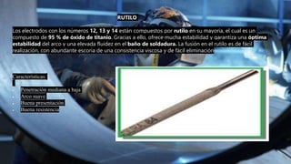 RUTILO
Los electrodos con los números 12, 13 y 14 están compuestos por rutilo en su mayoría, el cual es un
compuesto de 95 % de óxido de titanio. Gracias a ello, ofrece mucha estabilidad y garantiza una óptima
estabilidad del arco y una elevada fluidez en el baño de soldadura. La fusión en el rutilo es de fácil
realización, con abundante escoria de una consistencia viscosa y de fácil eliminación.
Características:
 Penetración mediana a baja
 Arco suave
 Buena presentación
 Buena resistencia
 