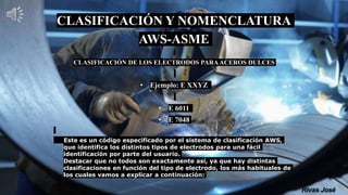 CLASIFICACIÓN Y NOMENCLATURA
AWS-ASME
CLASIFICACIÓN DE LOS ELECTRODOS PARAACEROS DULCES
• Ejemplo: E XXYZ
• E 6011
• E 7048
Este es un código especificado por el sistema de clasificación AWS,
que identifica los distintos tipos de electrodos para una fácil
identificación por parte del usuario.
Destacar que no todos son exactamente así, ya que hay distintas
clasificaciones en función del tipo de electrodo, los más habituales de
los cuales vamos a explicar a continuación:
 